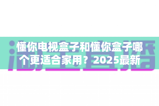 懂你电视盒子和懂你盒子哪个更适合家用？2025最新选购指南全面解析