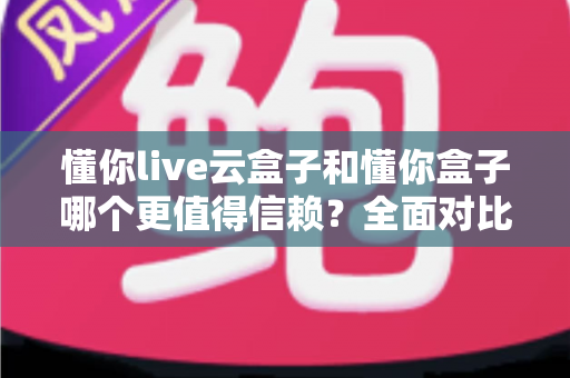 懂你live云盒子和懂你盒子哪个更值得信赖？全面对比评测帮你选出放心之选