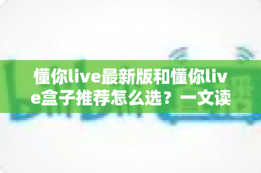 懂你live最新版和懂你live盒子推荐怎么选？一文读懂两种方案差异，帮你告别选择困难症