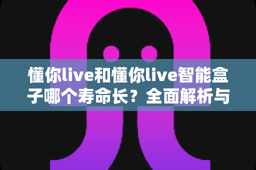 懂你live和懂你live智能盒子哪个寿命长？全面解析与选购实用指南