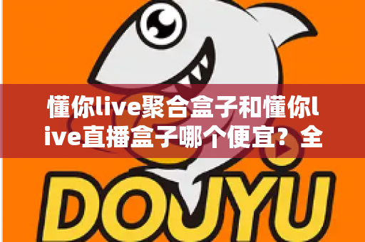 懂你live聚合盒子和懂你live直播盒子哪个便宜？全面价格对比与高性价比选购指南