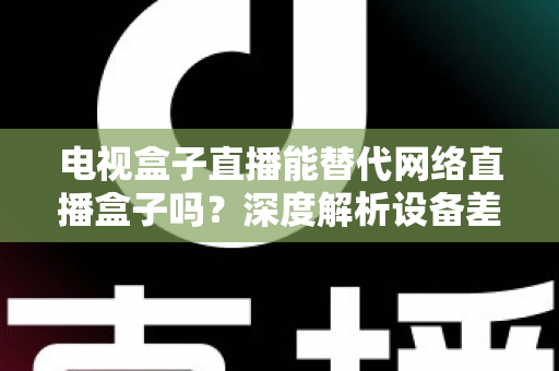 电视盒子直播能替代网络直播盒子吗？深度解析设备差异，助您选出最适合的家庭观影方案