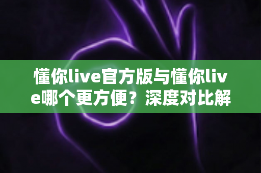 懂你live官方版与懂你live哪个更方便？深度对比解析助你轻松选择最佳版本