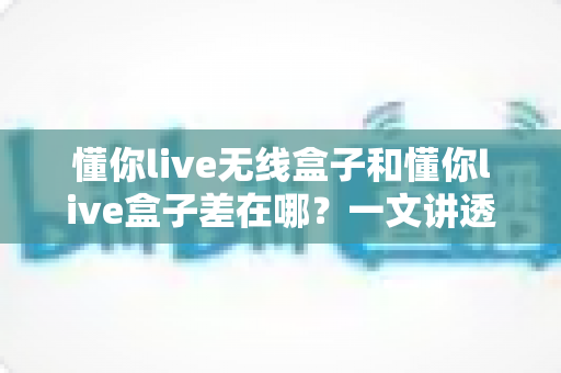 懂你live无线盒子和懂你live盒子差在哪？一文讲透两款设备的核心区别与选购攻略