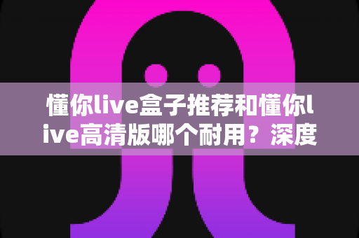 懂你live盒子推荐和懂你live高清版哪个耐用？深度对比评测，帮你选对不踩坑的观看方案