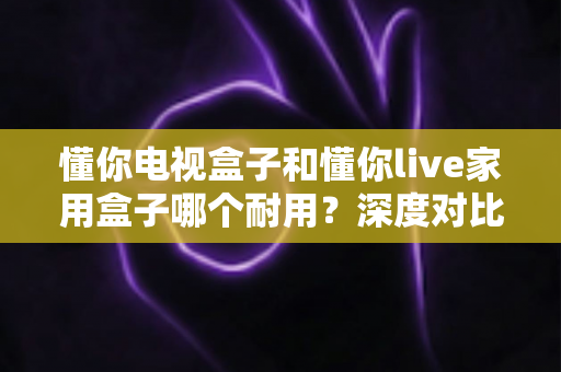 懂你电视盒子和懂你live家用盒子哪个耐用？深度对比评测帮你选对不选贵