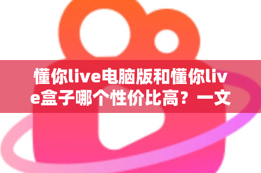 懂你live电脑版和懂你live盒子哪个性价比高？一文读懂两大方案的真实差异与明智之选