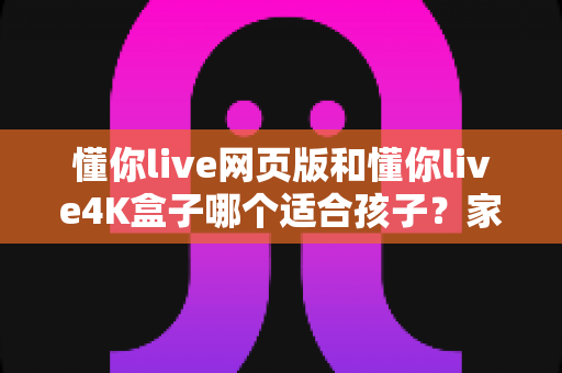 懂你live网页版和懂你live4K盒子哪个适合孩子?家长必读的全面选购指南 懂你live网页版和懂你live4K盒子哪个适合孩子?家长必读的全面选购指南