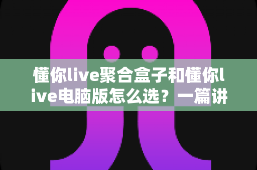 懂你live聚合盒子和懂你live电脑版怎么选？一篇讲透差异、场景与选购思路的实用指南