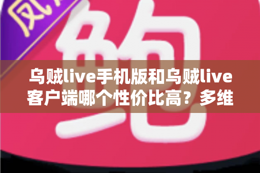 乌贼live手机版和乌贼live客户端哪个性价比高？多维度深度对比帮你选对版本