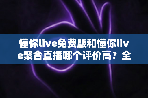 懂你live免费版和懂你live聚合直播哪个评价高？全方位深度对比测评助你选出最优版本