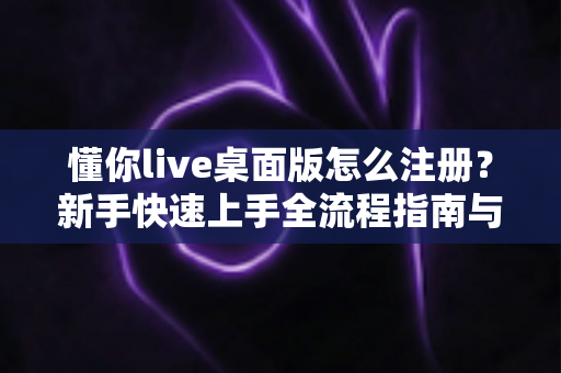 懂你live桌面版怎么注册？新手快速上手全流程指南与避坑技巧全解析