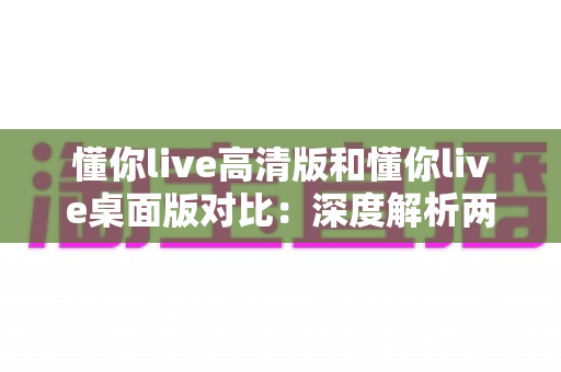 懂你live高清版和懂你live桌面版对比:深度解析两大版本差异,助你选出最适合的观看体验 懂你live高清版和懂你live桌面版对比:深度解析两大版本差异,助你选出最适合的观看体验