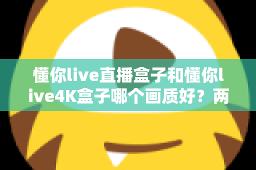 懂你live直播盒子和懂你live4K盒子哪个画质好？两款电视盒子画质深度对比与选购全指南