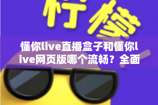 懂你live直播盒子和懂你live网页版哪个流畅？全面解析与实用选择指南