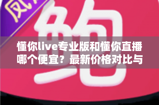 懂你live专业版和懂你直播哪个便宜？最新价格对比与选购省钱全攻略