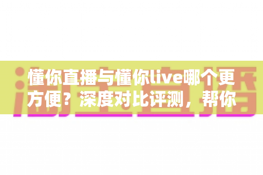 懂你直播与懂你live哪个更方便？深度对比评测，帮你一键锁定更省心的直播平台