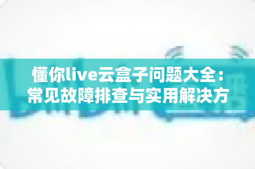 懂你live云盒子问题大全:常见故障排查与实用解决方案一站式指南 懂你live云盒子问题大全:常见故障排查与实用解决方案一站式指南