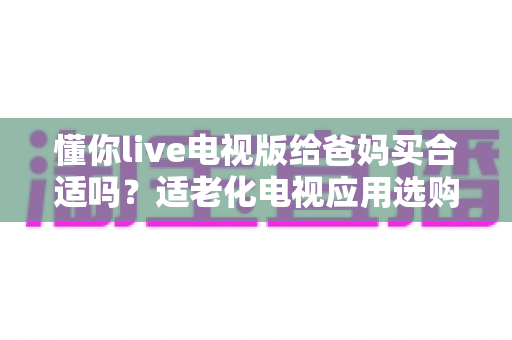 懂你live电视版给爸妈买合适吗？适老化电视应用选购全攻略与真实使用建议