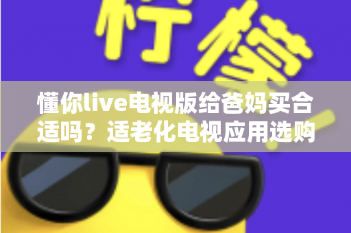懂你live电视版给爸妈买合适吗？适老化电视应用选购全攻略与真实使用建议