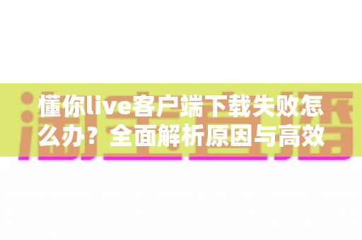 懂你live客户端下载失败怎么办?全面解析原因与高效解决方案指南 懂你live客户端下载失败怎么办?全面解析原因与高效解决方案指南