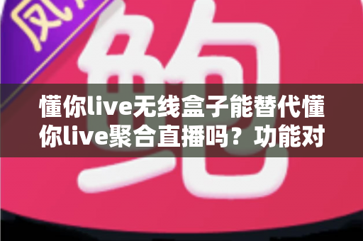 懂你live无线盒子能替代懂你live聚合直播吗？功能对比与选择指南全解析