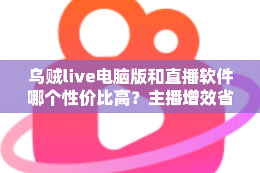 乌贼live电脑版和直播软件哪个性价比高？主播增效省钱的全维度对比指南