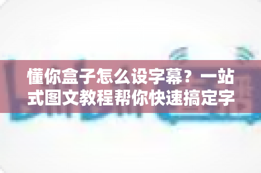 懂你盒子怎么设字幕?一站式图文教程帮你快速搞定字幕设置 懂你盒子怎么设字幕?一站式图文教程帮你快速搞定字幕设置