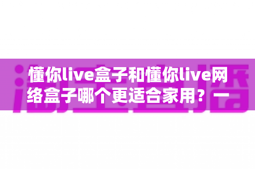 懂你live盒子和懂你live网络盒子哪个更适合家用？一文看懂两款电视盒子的真实差异与选购建议