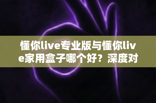 懂你live专业版与懂你live家用盒子哪个好？深度对比评测帮你选对K歌设备不踩坑