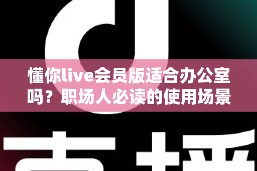 懂你live会员版适合办公室吗?职场人必读的使用场景解析与避坑指南 懂你live会员版适合办公室吗?职场人必读的使用场景解析与避坑指南