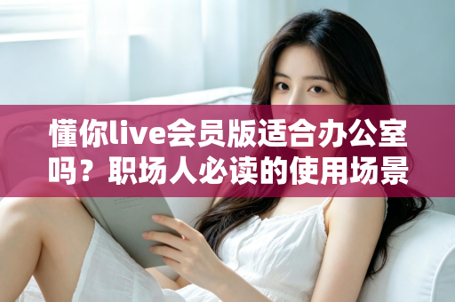懂你live会员版适合办公室吗？职场人必读的使用场景解析与避坑指南