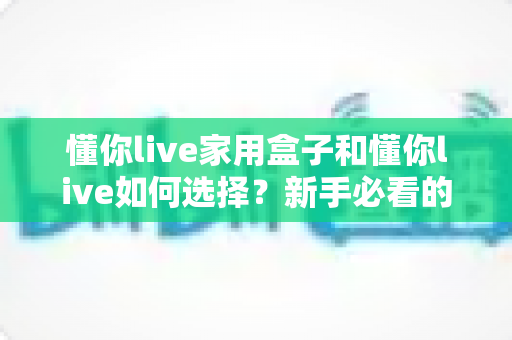 懂你live家用盒子和懂你live如何选择？新手必看的完整选购指南与实用技巧