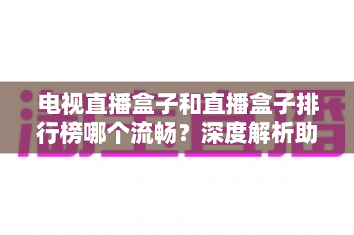 电视直播盒子和直播盒子排行榜哪个流畅？深度解析助你选出真正流畅好用的直播盒子