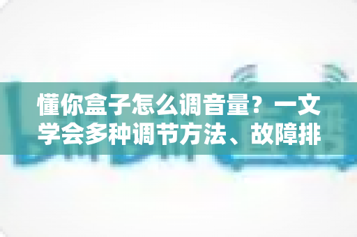 懂你盒子怎么调音量？一文学会多种调节方法、故障排查与音质优化全攻略