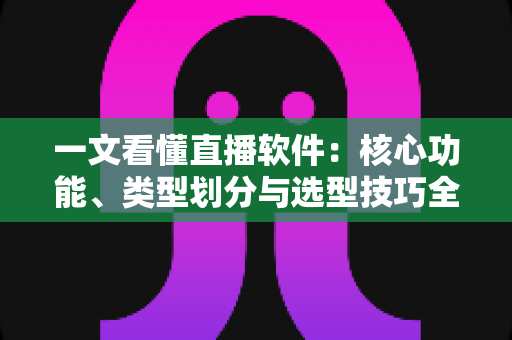 一文看懂直播软件：核心功能、类型划分与选型技巧全面解析