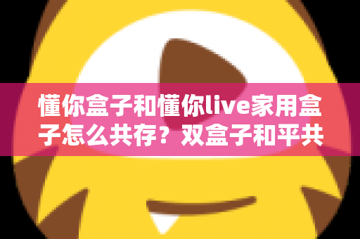 懂你盒子和懂你live家用盒子怎么共存?双盒子和平共处全攻略,一篇讲透配置方法与避坑指南 懂你盒子和懂你live家用盒子怎么共存?双盒子和平共处全攻略,一篇讲透配置方法与避坑指南