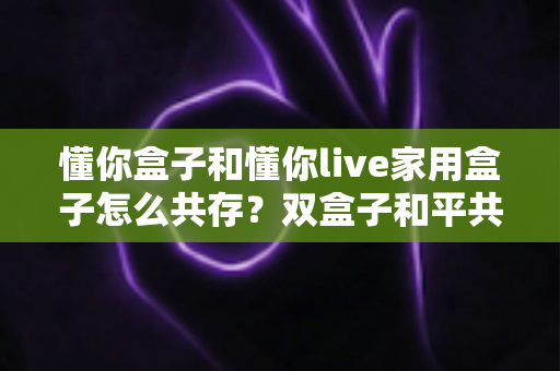 懂你盒子和懂你live家用盒子怎么共存?双盒子和平共处全攻略,一篇讲透配置方法与避坑指南 懂你盒子和懂你live家用盒子怎么共存?双盒子和平共处全攻略,一篇讲透配置方法与避坑指南