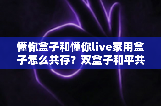 懂你盒子和懂你live家用盒子怎么共存？双盒子和平共处全攻略，一篇讲透配置方法与避坑指南