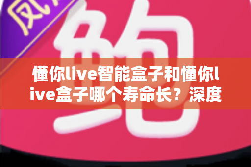懂你live智能盒子和懂你live盒子哪个寿命长?深度解析两大设备的耐用性与选购指南 懂你live智能盒子和懂你live盒子哪个寿命长?深度解析两大设备的耐用性与选购指南
