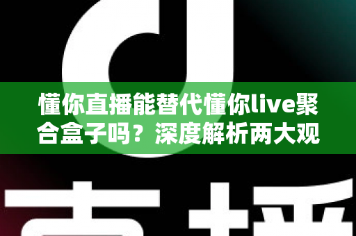 懂你直播能替代懂你live聚合盒子吗？深度解析两大观影方案的真实差异与选购指南