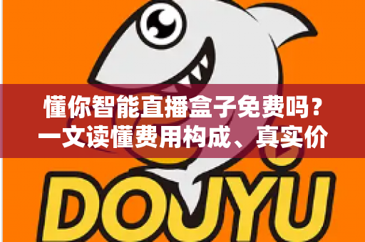 懂你智能直播盒子免费吗?一文读懂费用构成、真实价值与避坑指南 懂你智能直播盒子免费吗?一文读懂费用构成、真实价值与避坑指南