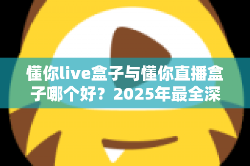 懂你live盒子与懂你直播盒子哪个好？2025年最全深度对比评测，看完这篇再买不踩坑