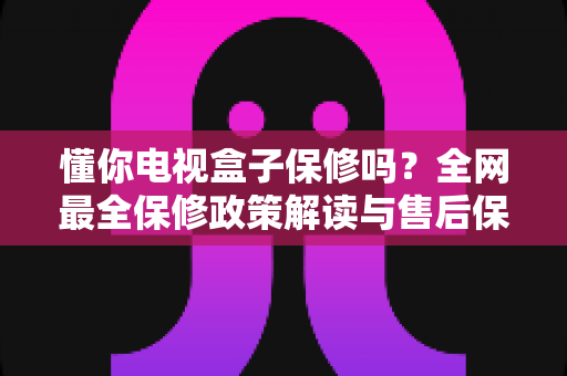 懂你电视盒子保修吗？全网最全保修政策解读与售后保障实用指南