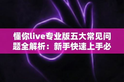懂你live专业版五大常见问题全解析：新手快速上手必备指南