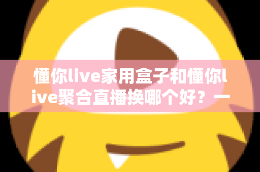 懂你live家用盒子和懂你live聚合直播换哪个好?一篇帮你彻底想清楚的深度对比指南 懂你live家用盒子和懂你live聚合直播换哪个好?一篇帮你彻底想清楚的深度对比指南