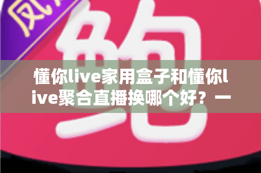 懂你live家用盒子和懂你live聚合直播换哪个好？一篇帮你彻底想清楚的深度对比指南