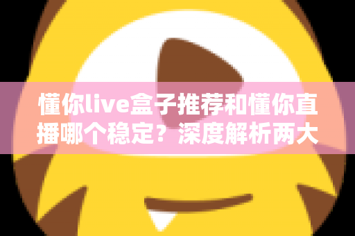 懂你live盒子推荐和懂你直播哪个稳定？深度解析两大观看方式的稳定性差异与实用选购指南
