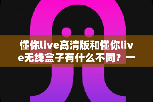 懂你live高清版和懂你live无线盒子有什么不同？一篇讲透两大版本差异的实用选购指南