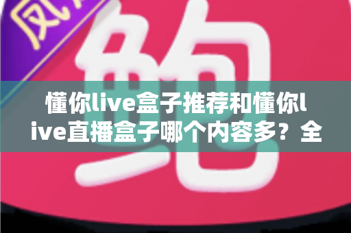 懂你live盒子推荐和懂你live直播盒子哪个内容多?全方位对比解析与选购指南 懂你live盒子推荐和懂你live直播盒子哪个内容多?全方位对比解析与选购指南